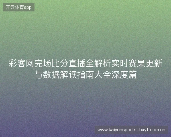 彩客网完场比分直播全解析实时赛果更新与数据解读指南大全深度篇 彩客网完场比分直播全解析实时赛果更新与数据解读指南大全深度篇