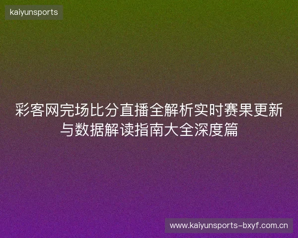 彩客网完场比分直播全解析实时赛果更新与数据解读指南大全深度篇 彩客网完场比分直播全解析实时赛果更新与数据解读指南大全深度篇