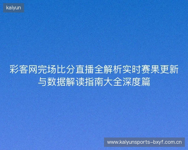 彩客网完场比分直播全解析实时赛果更新与数据解读指南大全深度篇 彩客网完场比分直播全解析实时赛果更新与数据解读指南大全深度篇